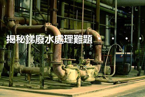 揭秘銻廢水處理難題！這或許是你想知道的答案？
